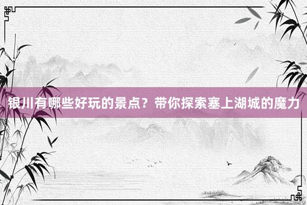 银川有哪些好玩的景点？带你探索塞上湖城的魔力